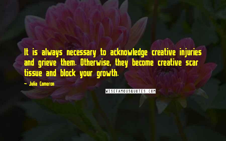 Julia Cameron Quotes: It is always necessary to acknowledge creative injuries and grieve them. Otherwise, they become creative scar tissue and block your growth.