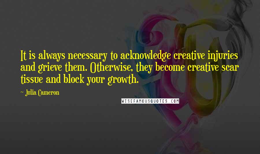 Julia Cameron Quotes: It is always necessary to acknowledge creative injuries and grieve them. Otherwise, they become creative scar tissue and block your growth.