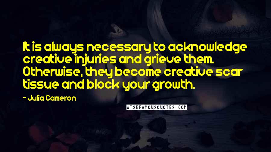 Julia Cameron Quotes: It is always necessary to acknowledge creative injuries and grieve them. Otherwise, they become creative scar tissue and block your growth.