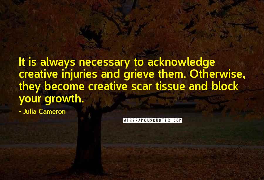 Julia Cameron Quotes: It is always necessary to acknowledge creative injuries and grieve them. Otherwise, they become creative scar tissue and block your growth.