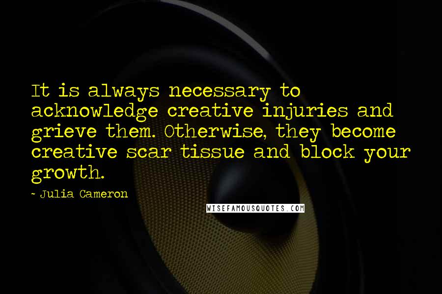 Julia Cameron Quotes: It is always necessary to acknowledge creative injuries and grieve them. Otherwise, they become creative scar tissue and block your growth.