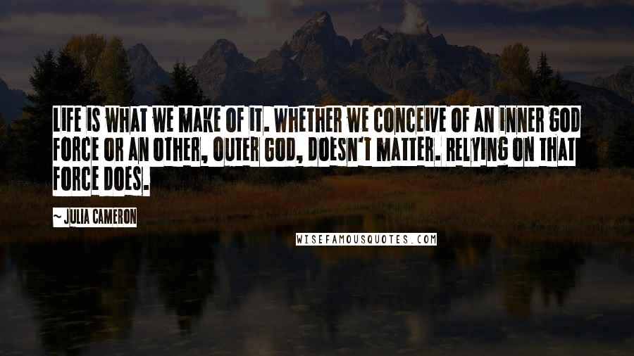 Julia Cameron Quotes: Life is what we make of it. Whether we conceive of an inner god force or an other, outer God, doesn't matter. Relying on that force does.