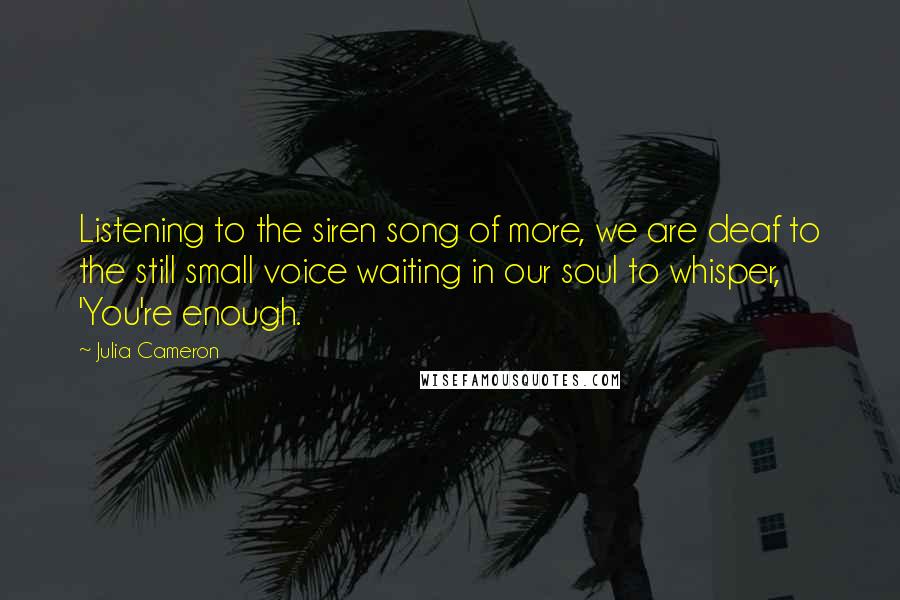 Julia Cameron Quotes: Listening to the siren song of more, we are deaf to the still small voice waiting in our soul to whisper, 'You're enough.