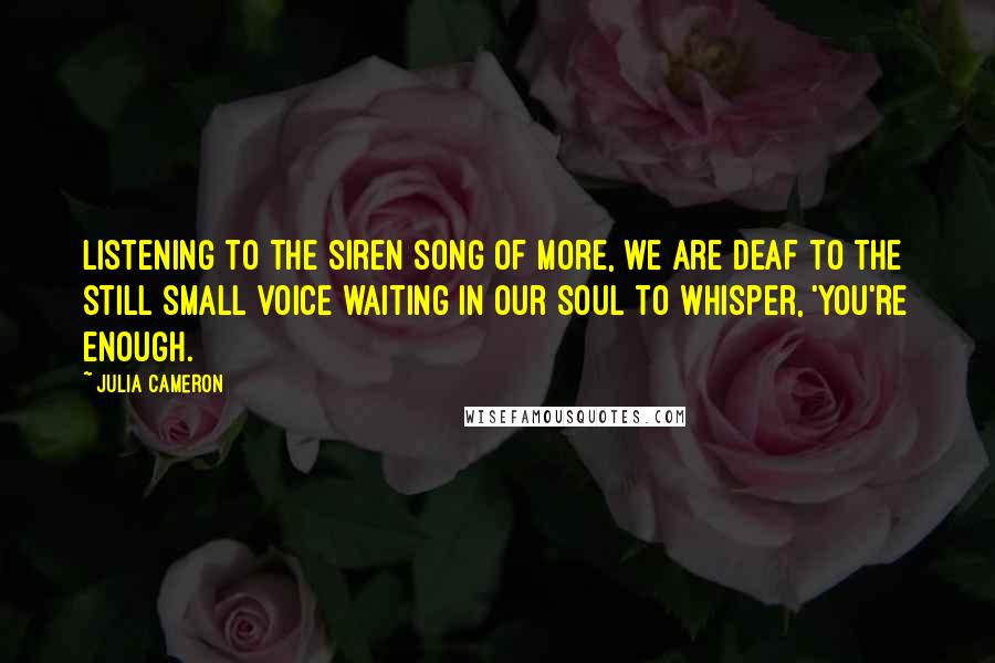 Julia Cameron Quotes: Listening to the siren song of more, we are deaf to the still small voice waiting in our soul to whisper, 'You're enough.