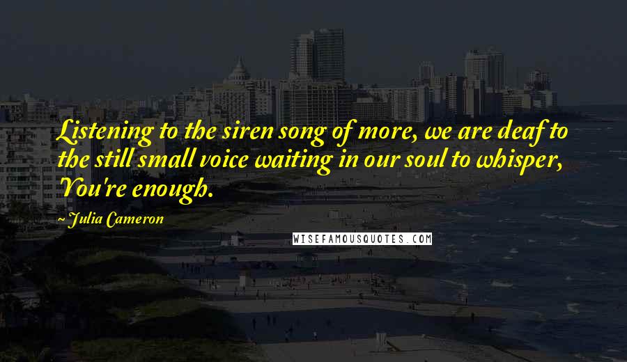 Julia Cameron Quotes: Listening to the siren song of more, we are deaf to the still small voice waiting in our soul to whisper, 'You're enough.