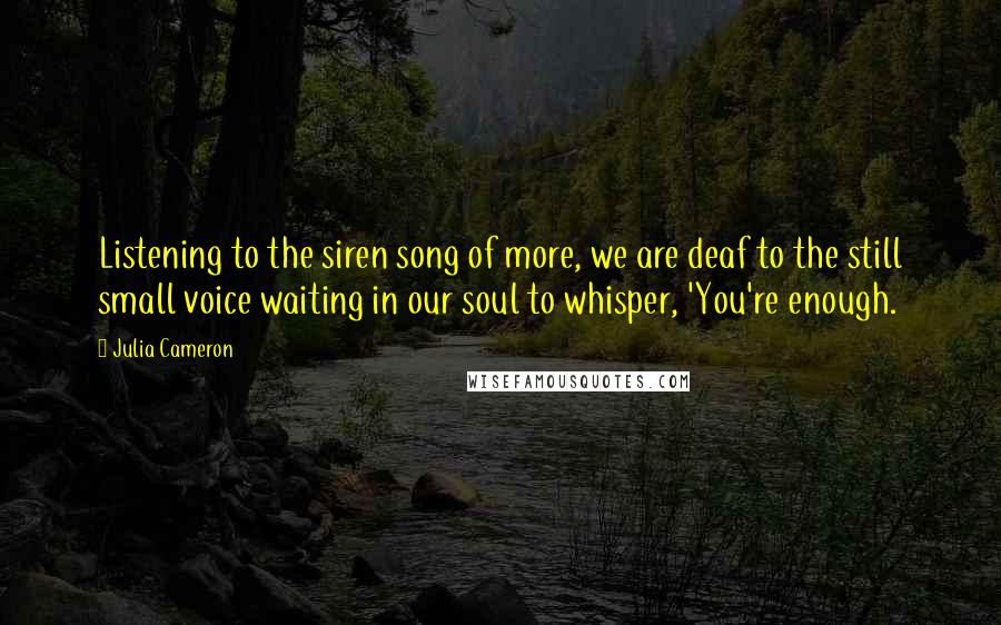 Julia Cameron Quotes: Listening to the siren song of more, we are deaf to the still small voice waiting in our soul to whisper, 'You're enough.