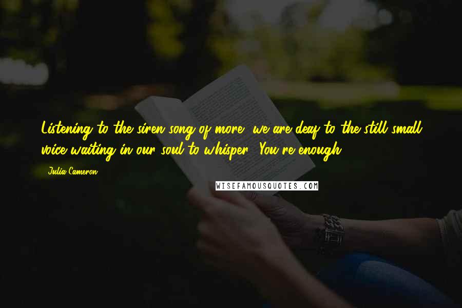 Julia Cameron Quotes: Listening to the siren song of more, we are deaf to the still small voice waiting in our soul to whisper, 'You're enough.