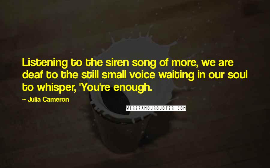Julia Cameron Quotes: Listening to the siren song of more, we are deaf to the still small voice waiting in our soul to whisper, 'You're enough.