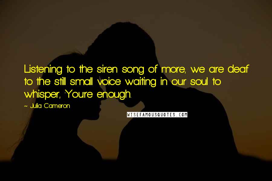 Julia Cameron Quotes: Listening to the siren song of more, we are deaf to the still small voice waiting in our soul to whisper, 'You're enough.