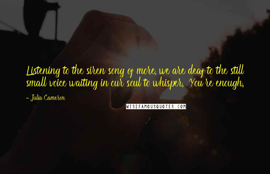 Julia Cameron Quotes: Listening to the siren song of more, we are deaf to the still small voice waiting in our soul to whisper, 'You're enough.
