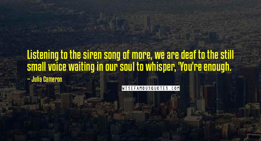 Julia Cameron Quotes: Listening to the siren song of more, we are deaf to the still small voice waiting in our soul to whisper, 'You're enough.