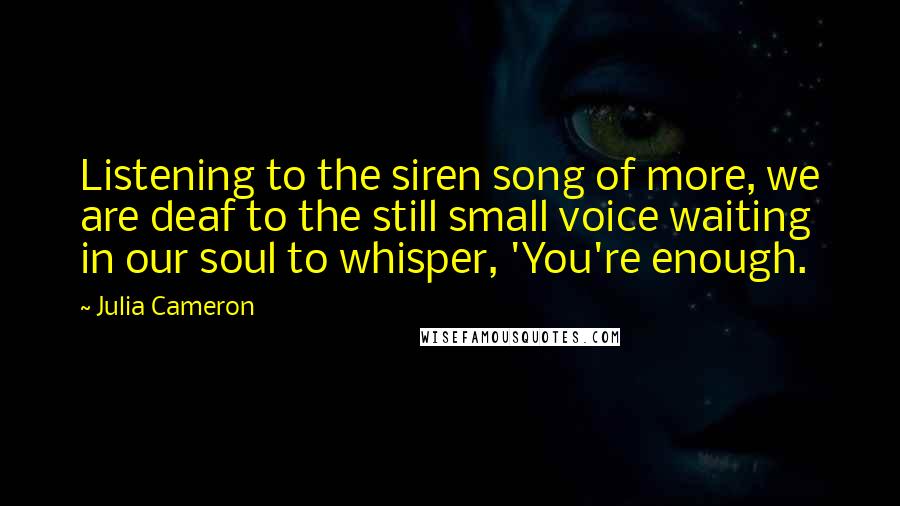 Julia Cameron Quotes: Listening to the siren song of more, we are deaf to the still small voice waiting in our soul to whisper, 'You're enough.