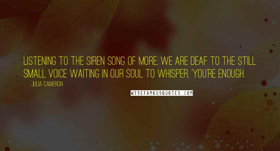 Julia Cameron Quotes: Listening to the siren song of more, we are deaf to the still small voice waiting in our soul to whisper, 'You're enough.