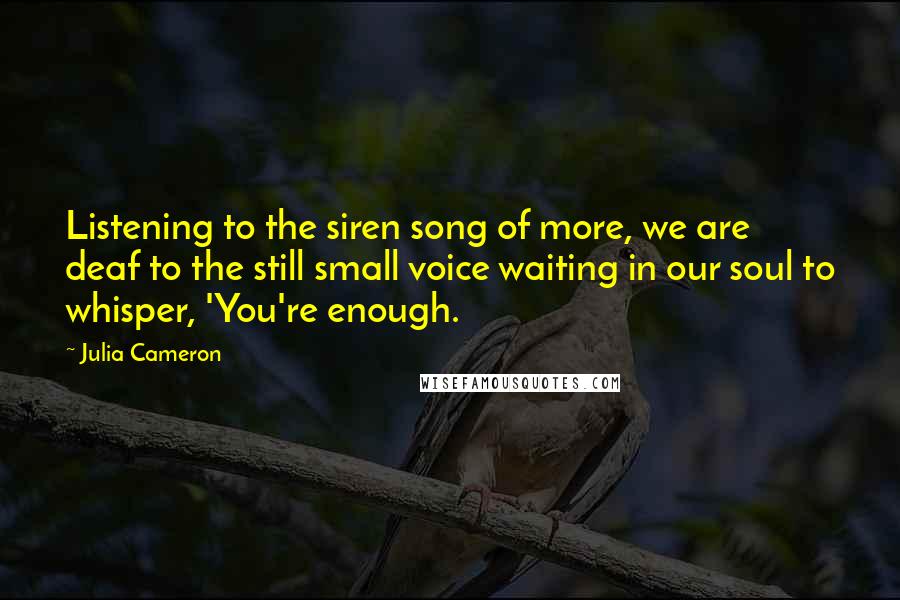 Julia Cameron Quotes: Listening to the siren song of more, we are deaf to the still small voice waiting in our soul to whisper, 'You're enough.