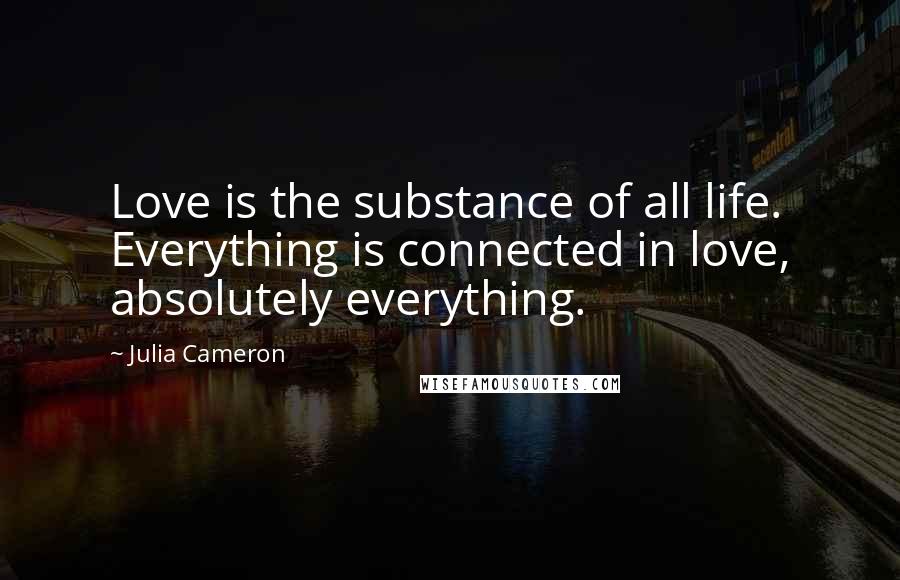 Julia Cameron Quotes: Love is the substance of all life. Everything is connected in love, absolutely everything.