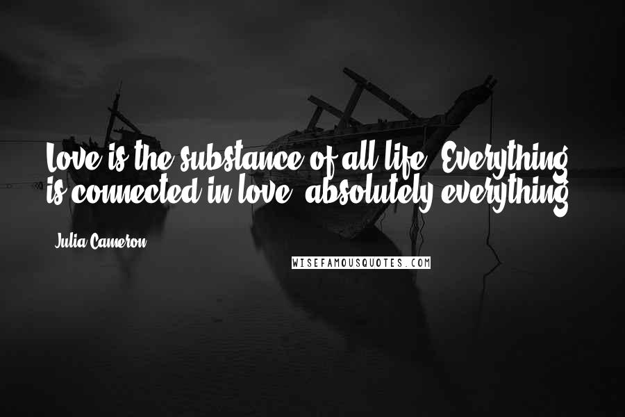 Julia Cameron Quotes: Love is the substance of all life. Everything is connected in love, absolutely everything.