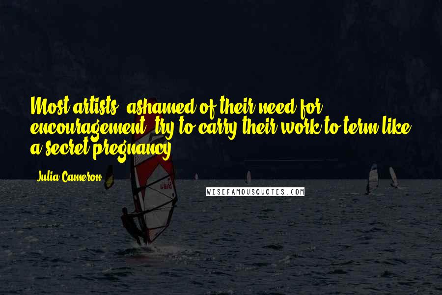 Julia Cameron Quotes: Most artists, ashamed of their need for encouragement, try to carry their work to term like a secret pregnancy.