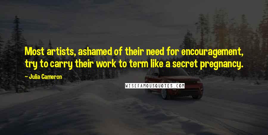 Julia Cameron Quotes: Most artists, ashamed of their need for encouragement, try to carry their work to term like a secret pregnancy.