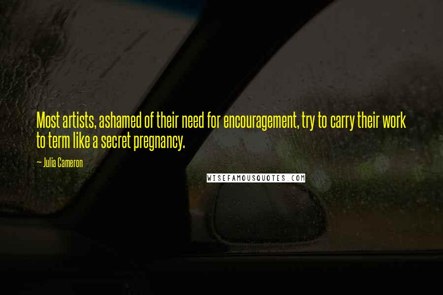 Julia Cameron Quotes: Most artists, ashamed of their need for encouragement, try to carry their work to term like a secret pregnancy.