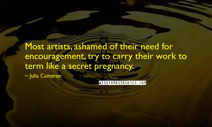 Julia Cameron Quotes: Most artists, ashamed of their need for encouragement, try to carry their work to term like a secret pregnancy.