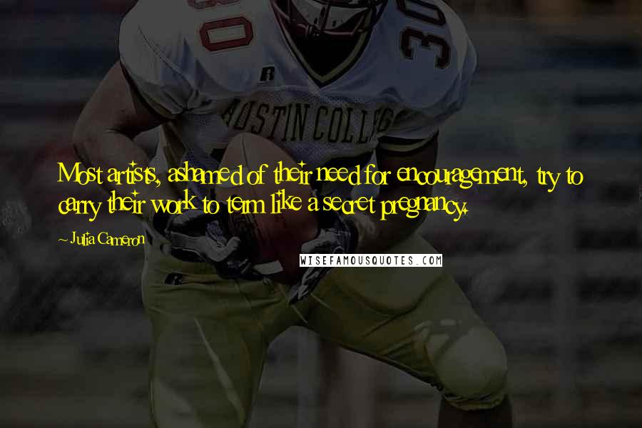 Julia Cameron Quotes: Most artists, ashamed of their need for encouragement, try to carry their work to term like a secret pregnancy.