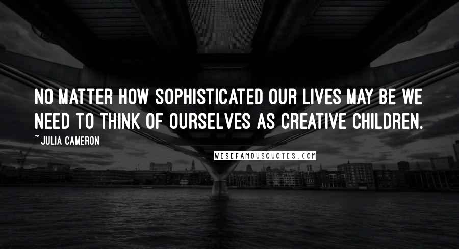 Julia Cameron Quotes: No matter how sophisticated our lives may be we need to think of ourselves as creative children.