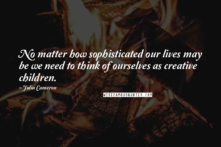 Julia Cameron Quotes: No matter how sophisticated our lives may be we need to think of ourselves as creative children.