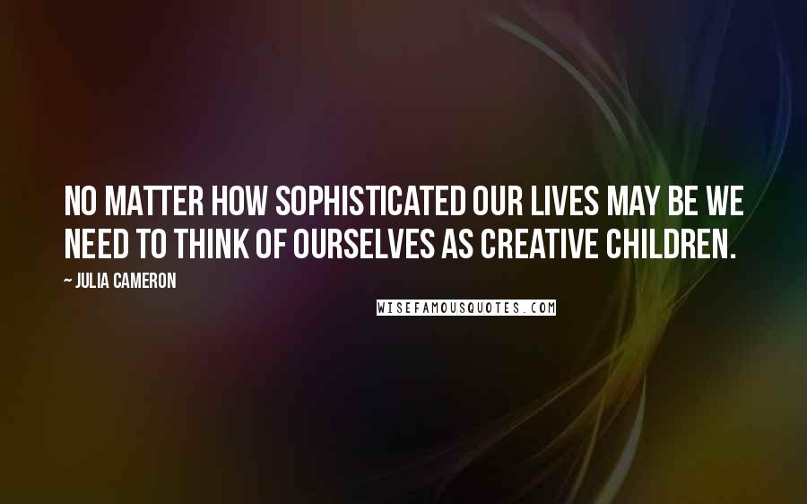 Julia Cameron Quotes: No matter how sophisticated our lives may be we need to think of ourselves as creative children.