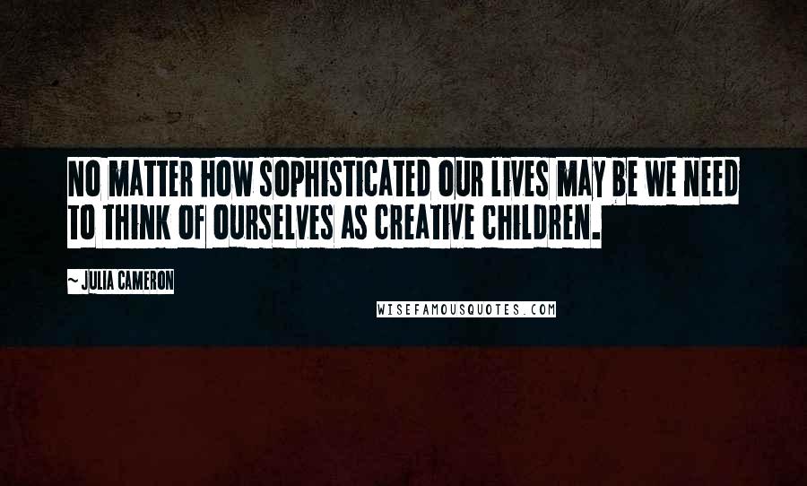 Julia Cameron Quotes: No matter how sophisticated our lives may be we need to think of ourselves as creative children.