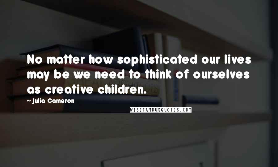 Julia Cameron Quotes: No matter how sophisticated our lives may be we need to think of ourselves as creative children.