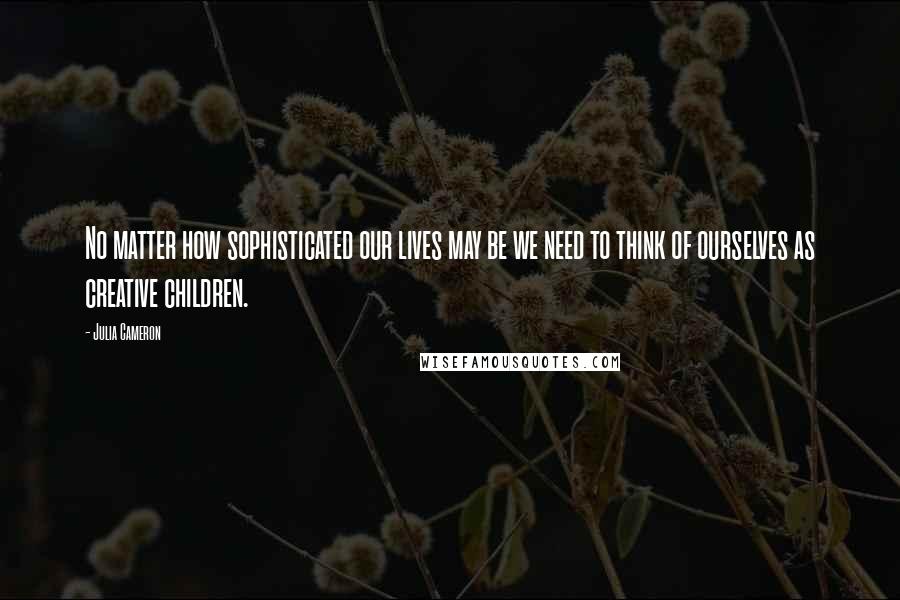 Julia Cameron Quotes: No matter how sophisticated our lives may be we need to think of ourselves as creative children.