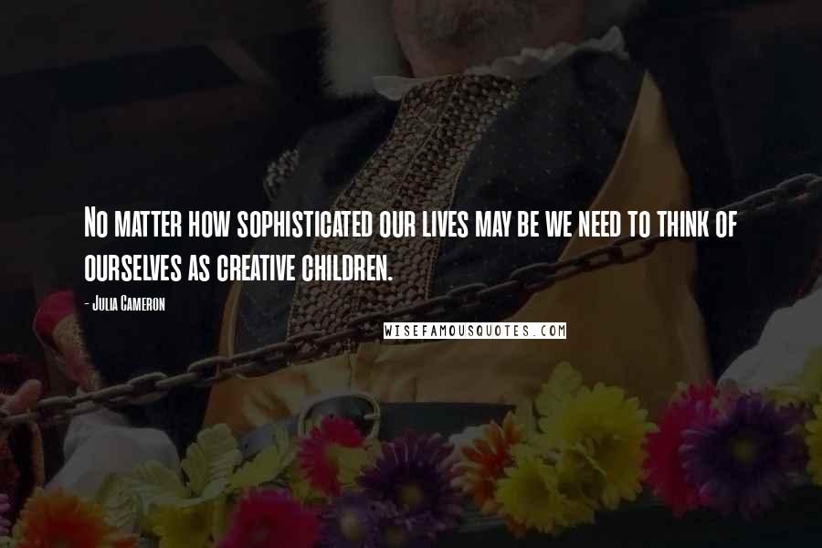 Julia Cameron Quotes: No matter how sophisticated our lives may be we need to think of ourselves as creative children.