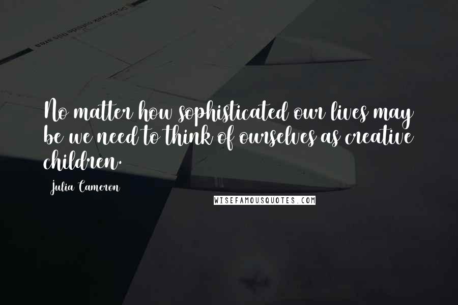 Julia Cameron Quotes: No matter how sophisticated our lives may be we need to think of ourselves as creative children.