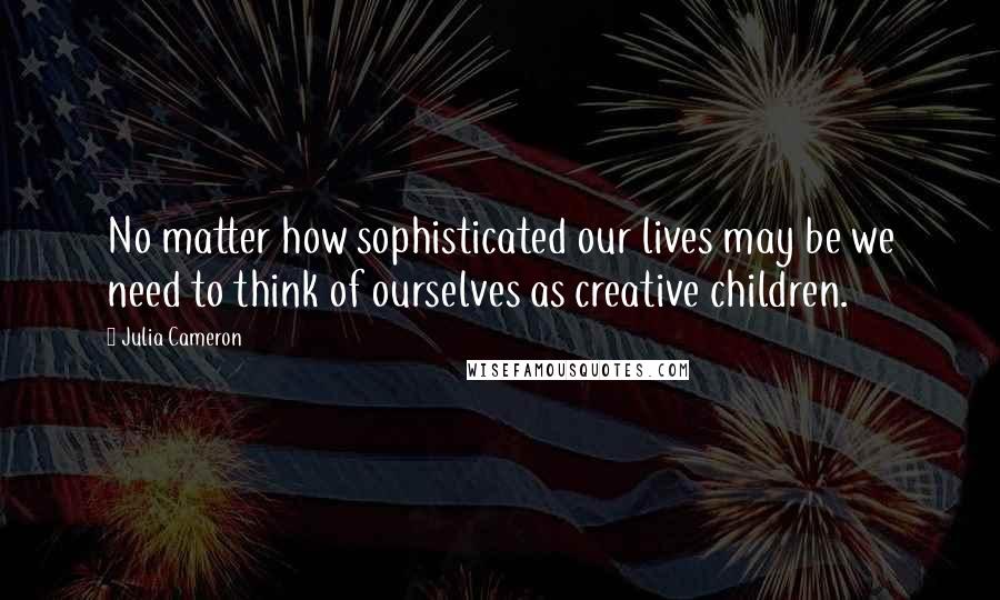 Julia Cameron Quotes: No matter how sophisticated our lives may be we need to think of ourselves as creative children.