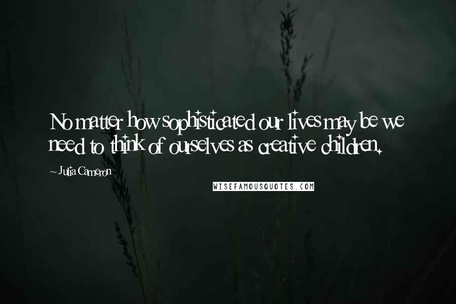 Julia Cameron Quotes: No matter how sophisticated our lives may be we need to think of ourselves as creative children.