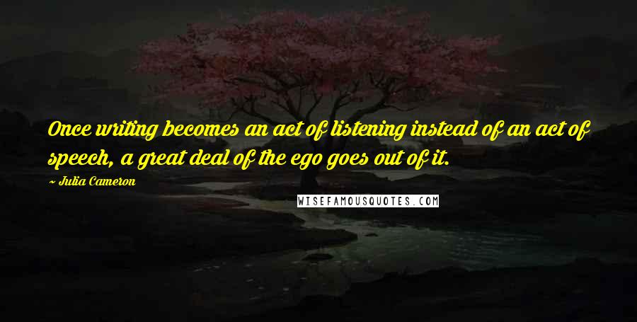 Julia Cameron Quotes: Once writing becomes an act of listening instead of an act of speech, a great deal of the ego goes out of it.