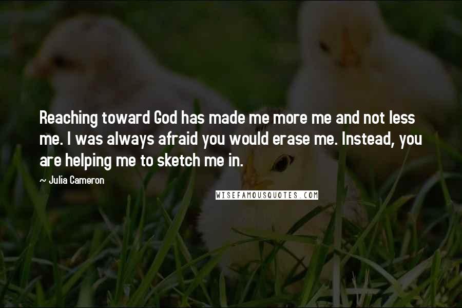 Julia Cameron Quotes: Reaching toward God has made me more me and not less me. I was always afraid you would erase me. Instead, you are helping me to sketch me in.