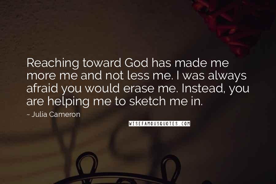 Julia Cameron Quotes: Reaching toward God has made me more me and not less me. I was always afraid you would erase me. Instead, you are helping me to sketch me in.