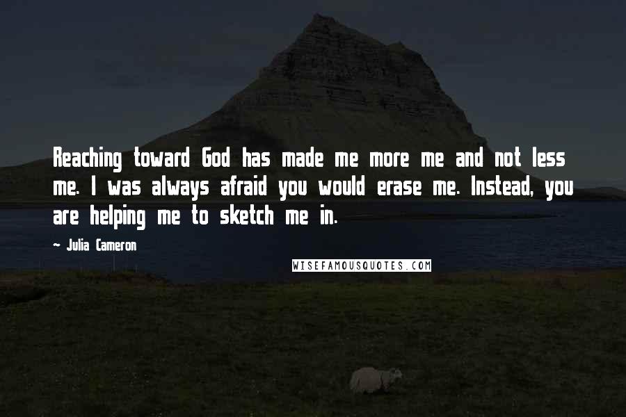 Julia Cameron Quotes: Reaching toward God has made me more me and not less me. I was always afraid you would erase me. Instead, you are helping me to sketch me in.
