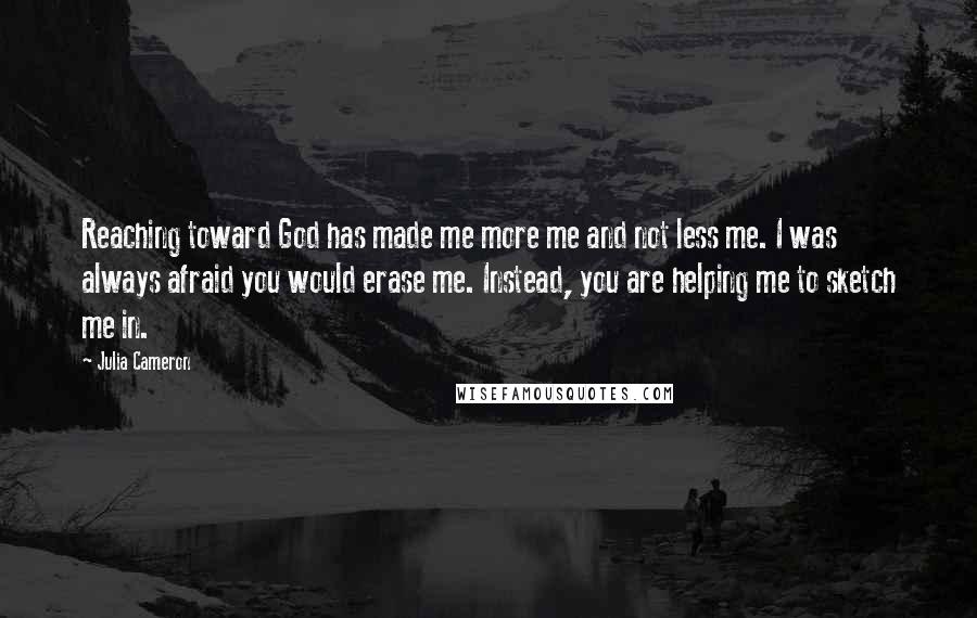 Julia Cameron Quotes: Reaching toward God has made me more me and not less me. I was always afraid you would erase me. Instead, you are helping me to sketch me in.