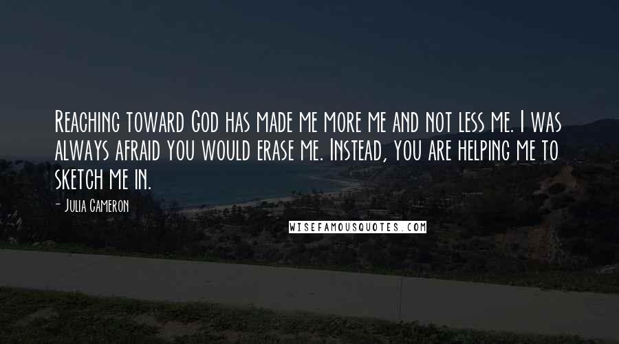 Julia Cameron Quotes: Reaching toward God has made me more me and not less me. I was always afraid you would erase me. Instead, you are helping me to sketch me in.