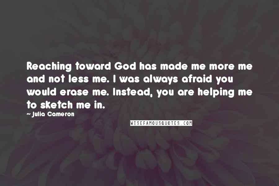 Julia Cameron Quotes: Reaching toward God has made me more me and not less me. I was always afraid you would erase me. Instead, you are helping me to sketch me in.