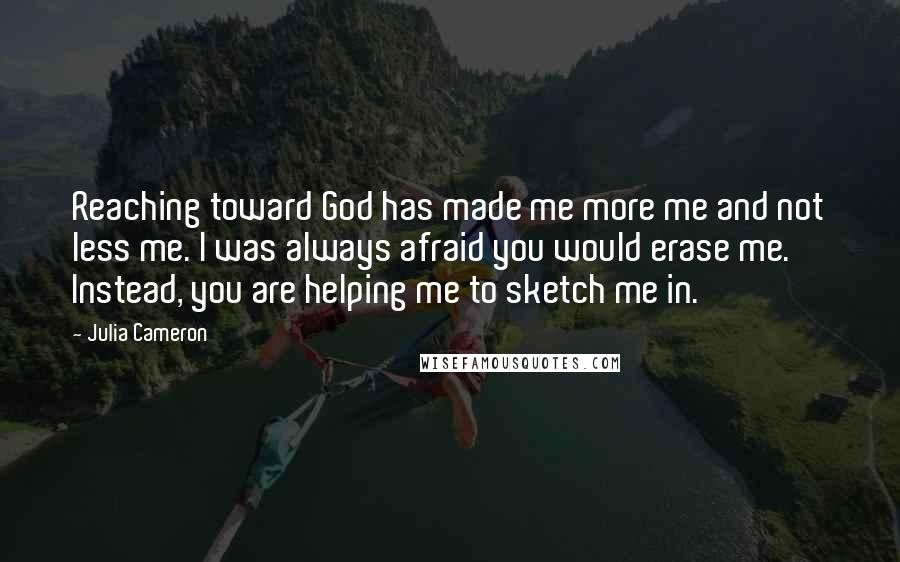 Julia Cameron Quotes: Reaching toward God has made me more me and not less me. I was always afraid you would erase me. Instead, you are helping me to sketch me in.