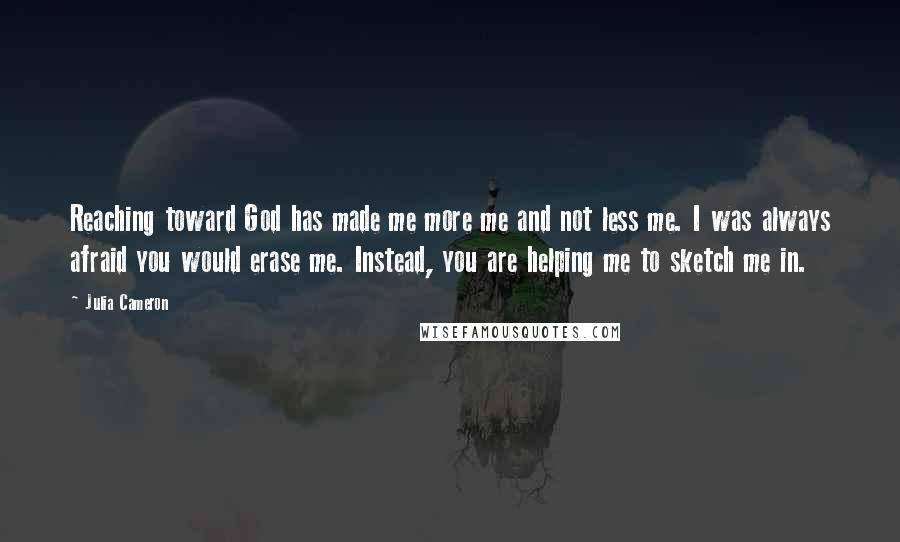 Julia Cameron Quotes: Reaching toward God has made me more me and not less me. I was always afraid you would erase me. Instead, you are helping me to sketch me in.