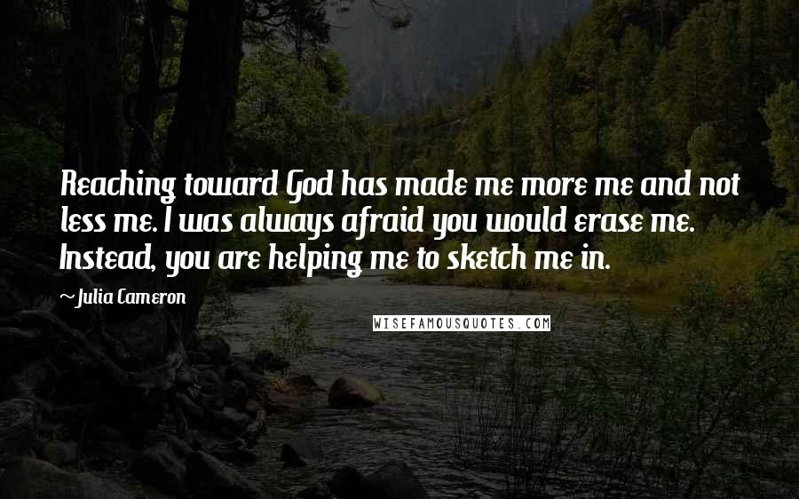 Julia Cameron Quotes: Reaching toward God has made me more me and not less me. I was always afraid you would erase me. Instead, you are helping me to sketch me in.