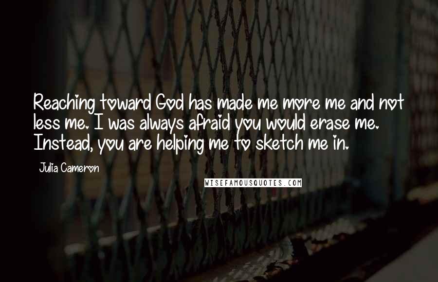 Julia Cameron Quotes: Reaching toward God has made me more me and not less me. I was always afraid you would erase me. Instead, you are helping me to sketch me in.
