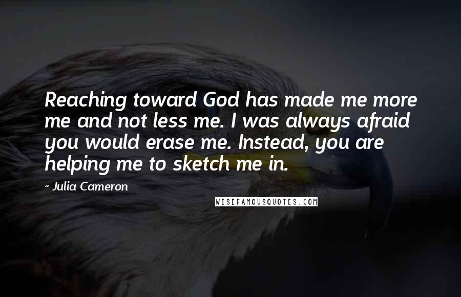 Julia Cameron Quotes: Reaching toward God has made me more me and not less me. I was always afraid you would erase me. Instead, you are helping me to sketch me in.