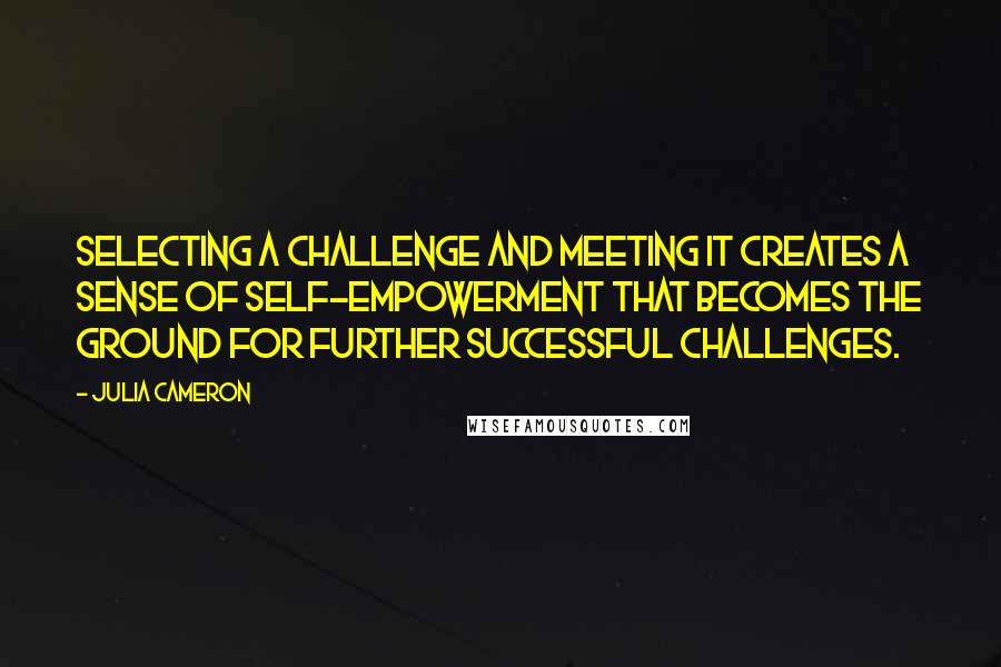 Julia Cameron Quotes: Selecting a challenge and meeting it creates a sense of self-empowerment that becomes the ground for further successful challenges.