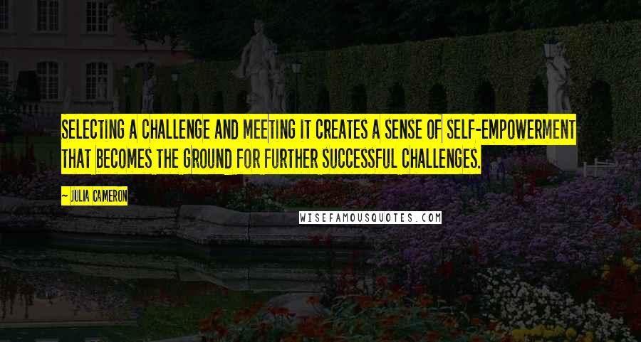 Julia Cameron Quotes: Selecting a challenge and meeting it creates a sense of self-empowerment that becomes the ground for further successful challenges.