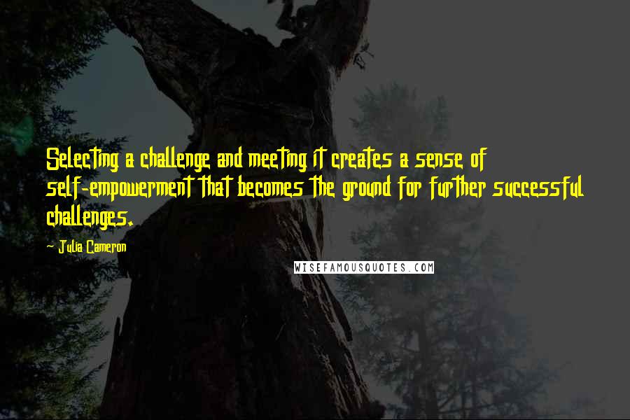 Julia Cameron Quotes: Selecting a challenge and meeting it creates a sense of self-empowerment that becomes the ground for further successful challenges.